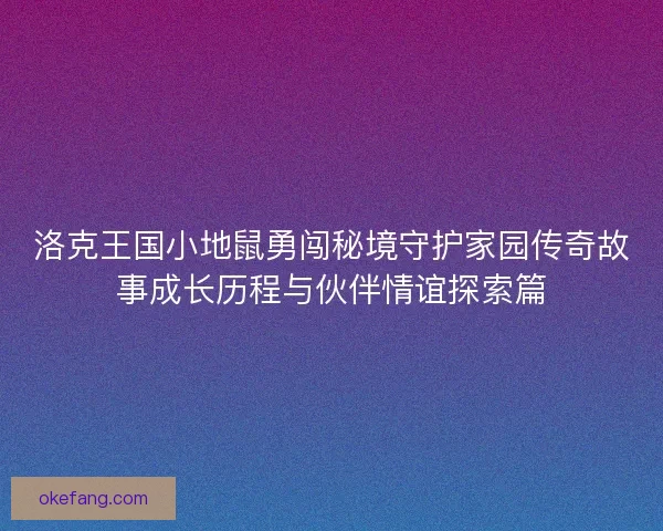洛克王国小地鼠勇闯秘境守护家园传奇故事成长历程与伙伴情谊探索篇