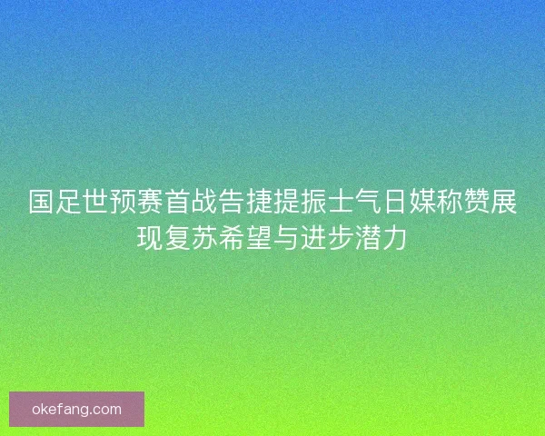 国足世预赛首战告捷提振士气日媒称赞展现复苏希望与进步潜力