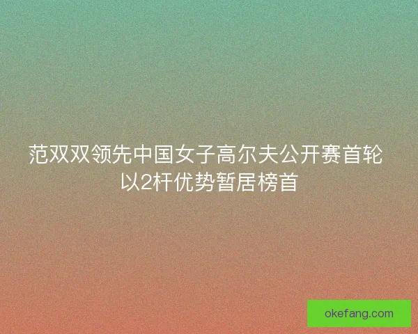 范双双领先中国女子高尔夫公开赛首轮 以2杆优势暂居榜首