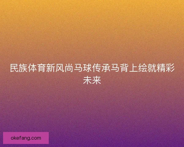 民族体育新风尚马球传承马背上绘就精彩未来