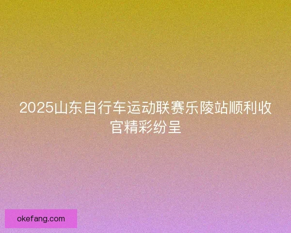 2025山东自行车运动联赛乐陵站顺利收官精彩纷呈