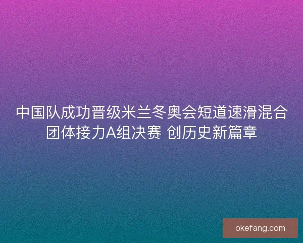 中国队成功晋级米兰冬奥会短道速滑混合团体接力A组决赛 创历史新篇章
