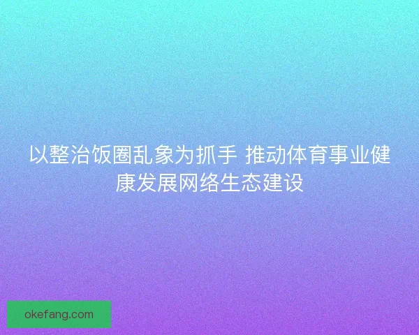 以整治饭圈乱象为抓手 推动体育事业健康发展网络生态建设