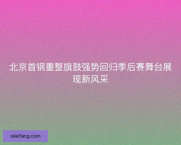 北京首钢重整旗鼓强势回归季后赛舞台展现新风采 北京首钢重整旗鼓强势回归季后赛舞台展现新风采