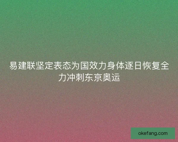 易建联坚定表态为国效力身体逐日恢复全力冲刺东京奥运 易建联坚定表态为国效力身体逐日恢复全力冲刺东京奥运