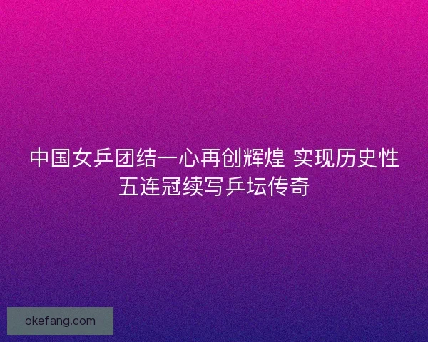 中国女乒团结一心再创辉煌 实现历史性五连冠续写乒坛传奇