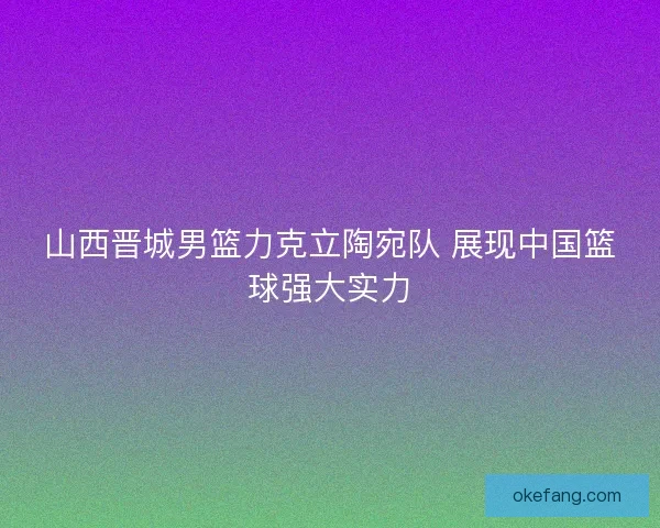 山西晋城男篮力克立陶宛队 展现中国篮球强大实力