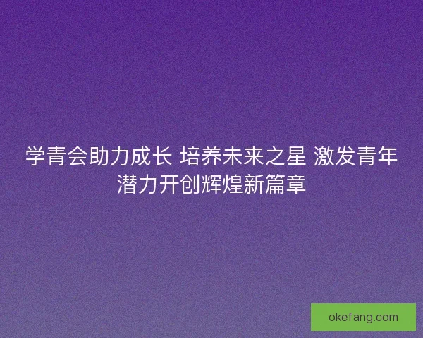 学青会助力成长 培养未来之星 激发青年潜力开创辉煌新篇章