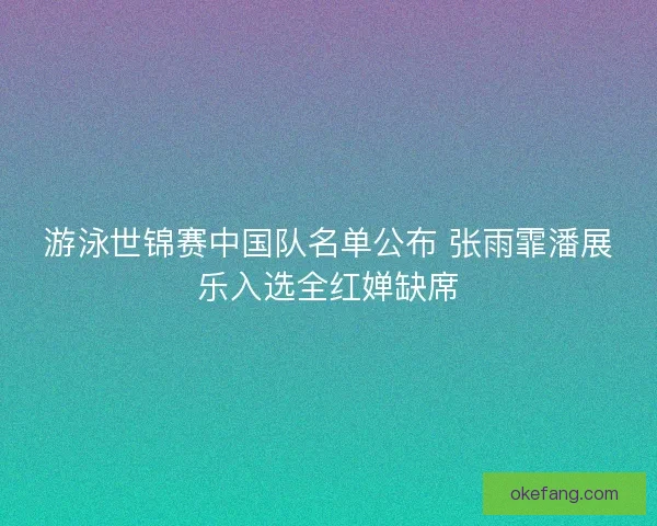 游泳世锦赛中国队名单公布 张雨霏潘展乐入选全红婵缺席