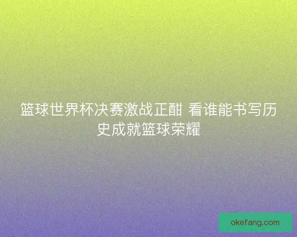 篮球世界杯决赛激战正酣 看谁能书写历史成就篮球荣耀 篮球世界杯决赛激战正酣 看谁能书写历史成就篮球荣耀