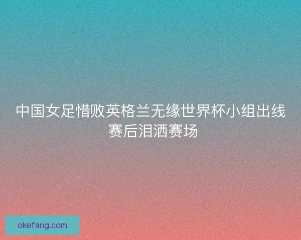 中国女足惜败英格兰无缘世界杯小组出线 赛后泪洒赛场