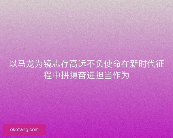 以马龙为镜志存高远不负使命在新时代征程中拼搏奋进担当作为 以马龙为镜志存高远不负使命在新时代征程中拼搏奋进担当作为