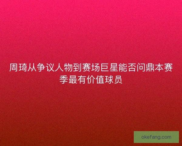 周琦从争议人物到赛场巨星能否问鼎本赛季最有价值球员