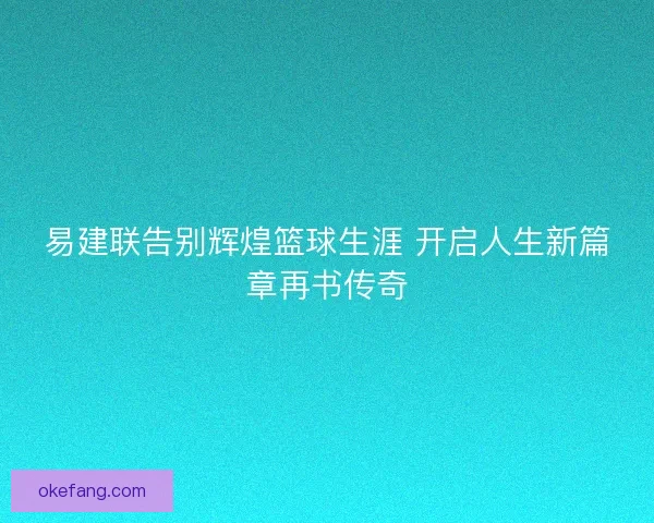 易建联告别辉煌篮球生涯 开启人生新篇章再书传奇