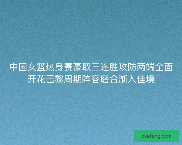 中国女篮热身赛豪取三连胜攻防两端全面开花巴黎周期阵容磨合渐入佳境