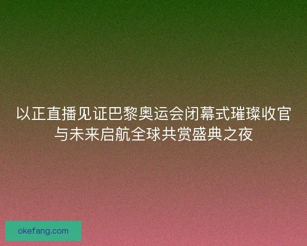 以正直播见证巴黎奥运会闭幕式璀璨收官与未来启航全球共赏盛典之夜
