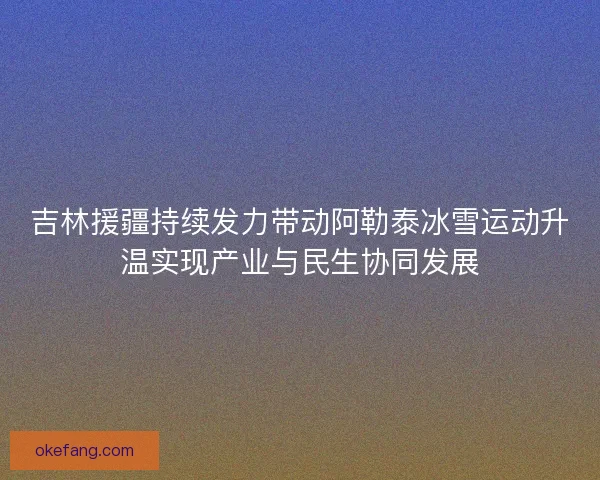 吉林援疆持续发力带动阿勒泰冰雪运动升温实现产业与民生协同发展