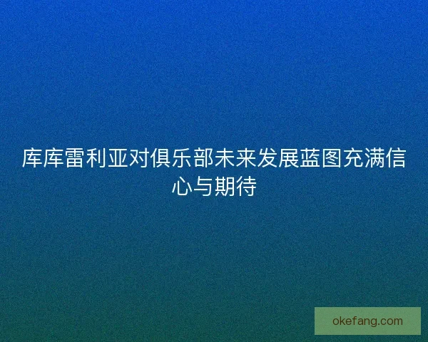 库库雷利亚对俱乐部未来发展蓝图充满信心与期待