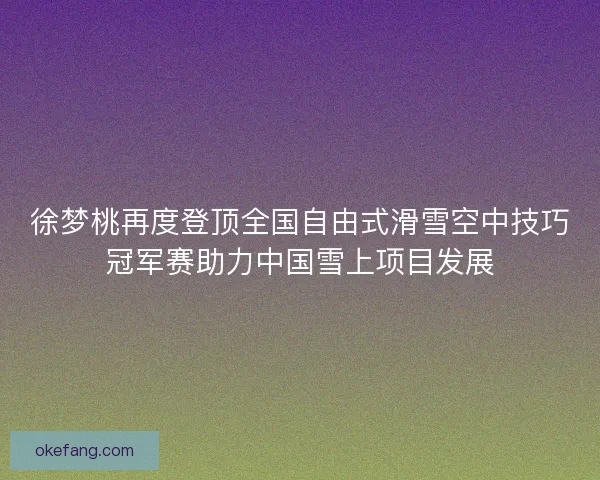 徐梦桃再度登顶全国自由式滑雪空中技巧冠军赛助力中国雪上项目发展 徐梦桃再度登顶全国自由式滑雪空中技巧冠军赛助力中国雪上项目发展