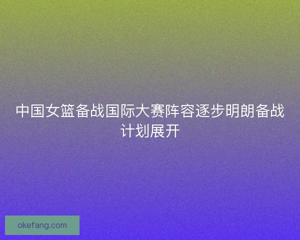 中国女篮备战国际大赛阵容逐步明朗备战计划展开 中国女篮备战国际大赛阵容逐步明朗备战计划展开